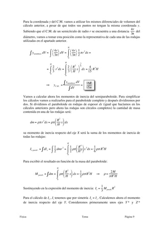 Física Tema Página 9
Para la coordenada y del C.M. vamos a utilizar los mismos diferenciales de volumen del
cálculo anterior, a pesar de que todos sus puntos no tengan la misma coordenada y.
Sabiendo que el C.M. de un semicírculo de radio r se encuentra a una distancia
€
4r
3π
del
diámetro, vamos a tomar esta posición como la representativa de cada una de las rodajas
utilizadas en el apartado anterior.
ysemidisco dV∫ =
4r
3π
⎛
⎝
⎞
⎠
dV
⌠
⌡
⎮ =
4r
3π
⎛
⎝
⎞
⎠
1
2
πr
2
dx
0
H
⌠
⌡
⎮ =
=
2
3
r
3
dx
0
H
⌠
⌡
⎮ =
2
3
R
2
H
x
⎛
⎝
⎜
⎞
⎠
⎟
3
2
dx
0
H
⌠
⌡
⎮
⎮
=
4
15
R
3
H
⇒ yC.M . =
ysemidisco dV∫
dV∫
=
Vamos a calcular ahora los momentos de inercia del semiparaboloide. Para simplificar
los cálculos vamos a realizarlos para el paraboloide completo y después dividiremos por
dos. Si dividimos el paraboloide en rodajas de espesor dx (igual que hacíamos en los
cálculos anteriores pero ahora las rodajas son círculos completos) la cantidad de masa
contenida en una de las rodajas será:
dm = ρπr2
dx = ρπ
R
2
H
x
⎛
⎝
⎜
⎞
⎠
⎟ dx
su momento de inercia respecto del eje X será la suma de los momentos de inercia de
todas las rodajas:
Ix, parab . = dIx∫ =
1
2
dmr
2⌠
⌡
⎮ =
1
2
ρπ
R4
H 2
⎛
⎝
⎜
⎞
⎠
⎟x
2
dx
0
H
⌠
⌡
⎮ =
1
6
ρπ R
4
H
Para escribir el resultado en función de la masa del paraboloide:
M parab. = dm∫ = ρπ
R2
H
x
⎛
⎝
⎜
⎞
⎠
⎟ dx
0
H
⌠
⌡
⎮ =
1
2
ρπR
2
H ⇒ ρ =
2M
πR2
H
Sustituyendo en la expresión del momento de inercia: Ix =
1
3
Mparab.R
2
Para el cálculo de Iy , Iz tenemos que por simetría Iy = Iz . Calculemos ahora el momento
de inercia respecto del eje Y. Consideremos primeramente unos ejes Y * y Z *
16R
15π
 