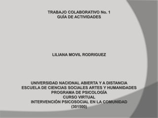 TRABAJO COLABORATIVO No. 1 GUÍA DE ACTIVIDADES LILIANA MOVIL RODRIGUEZ UNIVERSIDAD NACIONAL ABIERTA Y A DISTANCIA ESCUELA DE CIENCIAS SOCIALES ARTES Y HUMANIDADES PROGRAMA DE PSICOLOGÍA CURSO VIRTUAL INTERVENCIÓN PSICOSOCIAL EN LA COMUNIDAD (301500) 