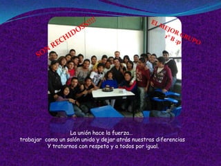 La unión hace la fuerza…
trabajar como un salón unido y dejar atrás nuestras diferencias
          Y tratarnos con respeto y a todos por igual.
 