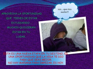 zzz… que rico
                                      sueño!!!
APROVECHA LA OPORTUNIDAD
  QUE TIENES DE ESTAR
     ESTUDIANDO …
   MUCHOS QUISIERAN
      ESTAR EN TU
         LUGAR..




 ESTA ES UNA NUEVA ETAPA EN TU DESTINO, ES
    UNA OPORTUNIDAD QUE LA VIDA TE DIO
           PARA QUE SEAS MEJOR.
    NO HAY MAÑANA PARA EMPEZAR, ES HOY.
 