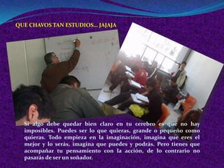 QUE CHAVOS TAN ESTUDIOS… JAJAJA




  Si algo debe quedar bien claro en tu cerebro es que no hay
  imposibles. Puedes ser lo que quieras, grande o pequeño como
  quieras. Todo empieza en la imaginación, imagina que eres el
  mejor y lo serás, imagina que puedes y podrás. Pero tienes que
  acompañar tu pensamiento con la acción, de lo contrario no
  pasarás de ser un soñador.
 