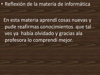 • Reflexión de la materia de informática

 En esta materia aprendí cosas nuevas y
 pude reafirmas conocimientos que tal
 ves ya había olvidado y gracias ala
 profesora lo comprendí mejor.
 