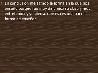 • En conclusión me agrado la forma en la que nos
  enseño porque fue muy dinamica su clase y muy
  entretenida y yo pienso que esa es una buena
  forma de enseñar.
 