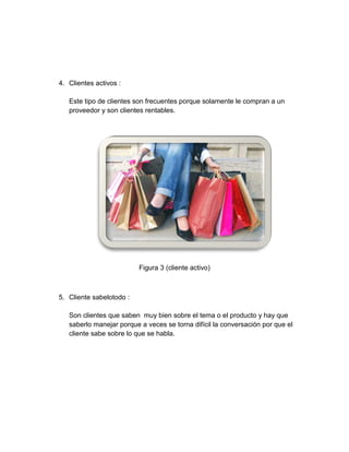 4. Clientes activos :
Este tipo de clientes son frecuentes porque solamente le compran a un
proveedor y son clientes rentables.

Figura 3 (cliente activo)

5. Cliente sabelotodo :
Son clientes que saben muy bien sobre el tema o el producto y hay que
saberlo manejar porque a veces se torna difícil la conversación por que el
cliente sabe sobre lo que se habla.

 