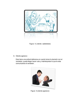 Figura 4 ( cliente sabelotodo)

6. Cliente agresivo :
Este tiene una actitud defensiva en cuanto tomar la decisión con el
vendedor, puede llegar hacer rudo y malinterpretar lo que le esta
comunicando el vendedor.

Figura 5 (cliente agresivo)

 