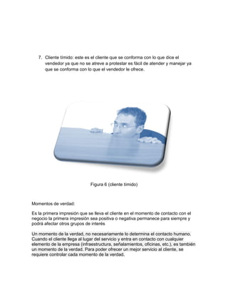 7. Cliente tímido: este es el cliente que se conforma con lo que dice el
vendedor ya que no se atreve a protestar es fácil de atender y manejar ya
que se conforma con lo que el vendedor le ofrece.

Figura 6 (cliente tímido)

Momentos de verdad:
Es la primera impresión que se lleva el cliente en el momento de contacto con el
negocio la primera impresión sea positiva o negativa permanece para siempre y
podrá afectar otros grupos de interés
Un momento de la verdad, no necesariamente lo determina el contacto humano.
Cuando el cliente llega al lugar del servicio y entra en contacto con cualquier
elemento de la empresa (infraestructura, señalamientos, oficinas, etc.), es también
un momento de la verdad. Para poder ofrecer un mejor servicio al cliente, se
requiere controlar cada momento de la verdad.

 