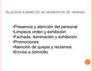 ALGUNOS EJEMPLOS DE MOMENTOS DE VERDAD 
•Presencia y atención del personal 
•Limpieza orden y exhibición 
•Fachada, iluminación y exhibición 
•Promociones 
•Atención de quejas y reclamos. 
•Envíos a domicilio 
 
