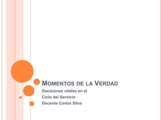 MOMENTOS DE LA VERDAD 
Decisiones vitales en el 
Ciclo del Servicio 
Docente Carlos Silva 
 