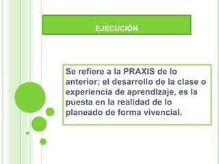 EJECUCIÓN
Se refiere a la PRAXIS de lo
anterior; el desarrollo de la clase o
experiencia de aprendizaje, es la
puesta en la realidad de lo
planeado de forma vivencial.
 