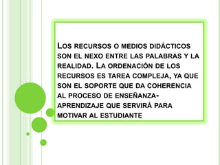LOS RECURSOS O MEDIOS DIDÁCTICOS
SON EL NEXO ENTRE LAS PALABRAS Y LA
REALIDAD. LA ORDENACIÓN DE LOS
RECURSOS ES TAREA COMPLEJA, YA QUE
SON EL SOPORTE QUE DA COHERENCIA
AL PROCESO DE ENSEÑANZA-
APRENDIZAJE QUE SERVIRÁ PARA
MOTIVAR AL ESTUDIANTE
 