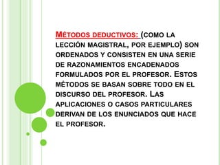 MÉTODOS DEDUCTIVOS: (COMO LA
LECCIÓN MAGISTRAL, POR EJEMPLO) SON
ORDENADOS Y CONSISTEN EN UNA SERIE
DE RAZONAMIENTOS ENCADENADOS
FORMULADOS POR EL PROFESOR. ESTOS
MÉTODOS SE BASAN SOBRE TODO EN EL
DISCURSO DEL PROFESOR. LAS
APLICACIONES O CASOS PARTICULARES
DERIVAN DE LOS ENUNCIADOS QUE HACE
EL PROFESOR.
 
