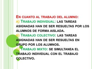EN CUANTO AL TRABAJO DEL ALUMNO:
A) TRABAJO INDIVIDUAL: LAS TAREAS
ASIGNADAS HAN DE SER RESUELTAS POR LOS
ALUMNOS DE FORMA AISLADA.
B) TRABAJO COLECTIVO: LAS TAREAS
ASIGNADAS HAN DE SER RESUELTAS EN
GRUPO POR LOS ALUMNOS.
C) TRABAJO MIXTO: SE SIMULTANEA EL
TRABAJO INDIVIDUAL CON EL TRABAJO
COLECTIVO.
 
