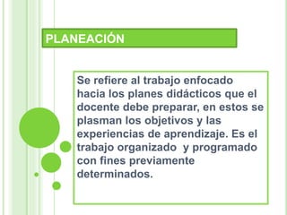 PLANEACIÓN
Se refiere al trabajo enfocado
hacia los planes didácticos que el
docente debe preparar, en estos se
plasman los objetivos y las
experiencias de aprendizaje. Es el
trabajo organizado y programado
con fines previamente
determinados.
 
