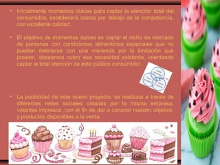 • Inicialmente momentos dulces para captar la atención total del
consumidos, establecerá costos por debajo de la competencia,
con excelente calidad.
• El objetivo de momentos dulces es captar el nicho de mercado
de personas con condiciones alimenticias especiales que no
pueden deleitarse con una merienda por la limitación que
poseen, deseamos cubrir esa necesidad existente, intentando
captar la total atención de este público consumidor.
• La publicidad de este nuevo proyecto, se realizara a través de
diferentes redes sociales creadas por la misma empresa,
volantes impresos, con el fin de dar a conocer nuestro objetivo,
y productos disponibles a la venta.
 