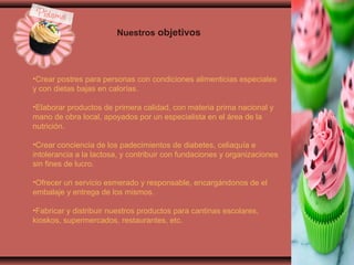 •Crear postres para personas con condiciones alimenticias especiales
y con dietas bajas en calorías.
•Elaborar productos de primera calidad, con materia prima nacional y
mano de obra local, apoyados por un especialista en el área de la
nutrición.
•Crear conciencia de los padecimientos de diabetes, celiaquía e
intolerancia a la lactosa, y contribuir con fundaciones y organizaciones
sin fines de lucro.
•Ofrecer un servicio esmerado y responsable, encargándonos de el
embalaje y entrega de los mismos.
•Fabricar y distribuir nuestros productos para cantinas escolares,
kioskos, supermercados, restaurantes, etc.
Nuestros objetivos
 