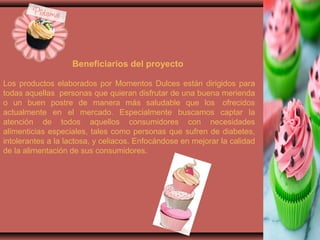 Beneficiarios del proyecto
Los productos elaborados por Momentos Dulces están dirigidos para
todas aquellas personas que quieran disfrutar de una buena merienda
o un buen postre de manera más saludable que los ofrecidos
actualmente en el mercado. Especialmente buscamos captar la
atención de todos aquellos consumidores con necesidades
alimenticias especiales, tales como personas que sufren de diabetes,
intolerantes a la lactosa, y celiacos. Enfocándose en mejorar la calidad
de la alimentación de sus consumidores.
 
