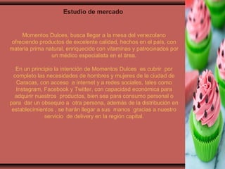 Estudio de mercado
Momentos Dulces, busca llegar a la mesa del venezolano
ofreciendo productos de excelente calidad, hechos en el país, con
materia prima natural, enriquecido con vitaminas y patrocinados por
un médico especialista en el área.
En un principio la intención de Momentos Dulces es cubrir por
completo las necesidades de hombres y mujeres de la ciudad de
Caracas, con acceso a internet y a redes sociales, tales como
Instagram, Facebook y Twitter, con capacidad económica para
adquirir nuestros productos, bien sea para consumo personal o
para dar un obsequio a otra persona, además de la distribución en
establecimientos , se harán llegar a sus manos gracias a nuestro
servicio de delivery en la región capital.
 