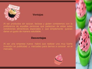 Ventajas
Al ser productos sin azúcar, lactosa y gluten contaremos con la
preferencia de aquellas personas que padezcan de estas estas
condiciones alimenticias especiales o que simplemente quieran
darse un gusto de manera saludable.
Desventajas
Al ser una empresa nueva habrá que realizar una muy fuerte
inversión en publicidad y mercadeo para darnos a conocer en el
mercado.
 