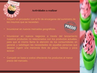 • Adquirir un proveedor con el fin de encargarse del suministro de
los insumos que se necesitan.
• Incursionar en nuevos mercados geográficos.
• Incursionar en nuevos negocios a través del lanzamiento
nuestros productos no relacionados con los productos actuales,
para que el mismo llame la atención de los consumidores en
general, y satisfagan las necesidades de aquellas personas que
desean ingerir una merienda libre de gluten, lactosa y poca
azúcar.
• Competir en base a costos ofreciendo los productos al menor
precio del mercado.
Actividades a realizar
 