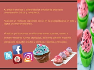•Competir en base a diferenciación ofreciendo productos
considerados únicos y novedosos.
•Enfocar un mercado específico con el fin de especializarse en éste y
lograr una mayor eficiencia.
•Realizar publicaciones en diferentes redes sociales, dando a
conocer nuestros nuevos productos, así como también muestras
gratis para degustar, ofertas y combos, volantes, entre otros.
 