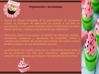 • Equipo de trabajo encargado de la administración de momentos
dulces, se encargara de seleccionar de acuerdo a una lista de
proveedores, el que posea menores costos brindándonos al mismo
tiempo garantía y calidad en los productos que adquirimos.
• Momentos dulces se encargada de distribuir en diferentes cantinas,
panaderías, pastelerías y reposterías, las meriendas, dulces y
cupcake para el deleite de nuevos consumidores, los cuales muchos
de ellos requieren de una alimentación especial.
• La elaboración de nuestros productos se realizará del mismo estilo a
los ya existentes con más altos entandares, agregándoles un
pequeño valor agregado para hacerlo más llamativo al consumidos.
Organización y metodología
 