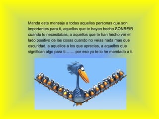   Manda este mensaje a todas aquellas personas que son importantes para ti, aquellos que te hayan hecho SONREIR cuando lo necesitabas, a aquellos que te han hecho ver el lado positivo de las cosas cuando no veías nada más que oscuridad, a aquellos a los que aprecias, a aquellos que significan algo para ti……. por eso yo te lo he mandado a ti. 