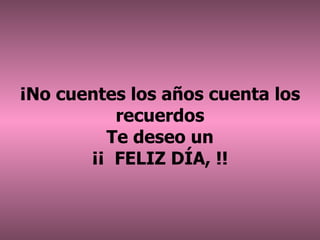 ¡ No cuentes los años cuenta los recuerdos Te deseo un ¡¡  FELIZ DÍA, !! 
