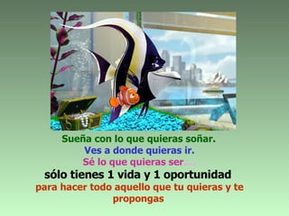   Sueña con lo que quieras soñar.   Ves a donde quieras ir. Sé lo que quieras ser …. sólo tienes 1 vida y 1 oportunidad  para hacer todo aquello que tu quieras y te propongas   