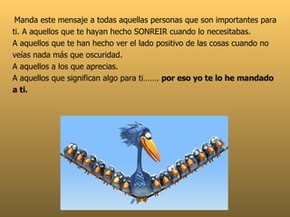   Manda este mensaje a todas aquellas personas que son importantes para ti. A aquellos que te hayan hecho SONREIR cuando lo necesitabas.  A aquellos que te han hecho ver el lado positivo de las cosas cuando no veías nada más que oscuridad. A aquellos a los que aprecias.  A aquellos que significan algo para ti…….  por eso yo te lo he mandado a ti. 