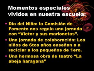 Momentos especiales
 vividos en nuestra escuela:
• Día del Niño: la Comisión de
  Fomento nos regala una jornada
  con “Víctor y sus marionetas”.
• Una jornada de colaboración: Los
  niños de 6tos años enseñan a a
  reciclar a los pequeños de 1ero.
• Una hermosa obra de teatro “La
  abeja haragana”
 