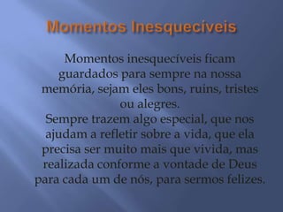 Momentos inesquecíveis ficam
    guardados para sempre na nossa
 memória, sejam eles bons, ruins, tristes
               ou alegres.
  Sempre trazem algo especial, que nos
  ajudam a refletir sobre a vida, que ela
 precisa ser muito mais que vivida, mas
 realizada conforme a vontade de Deus
para cada um de nós, para sermos felizes.
 