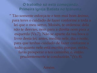 “ Tão somente esforça-te e tem mui bom ânimo,
  para teres o cuidado de fazer conforme a toda a
   lei que o meu servo, Moisés, te ordenou: dela
   não te desvies, nem para a direita nem para a
    esquerda (Vs.7); Não se aparte da tua boca o
   livro desta lei; antes, medita nele, dia e noite,
   para que tenhas cuidado de fazer conforme a
    tudo quanto nele está escrito; porque, então,
       farás prosperar o teu caminho, e, então,
        prudentemente te conduzirás.”(Vs 8).

                     Amém.
 