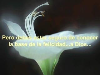 Pero debes estar seguro de conocer la base de la felicidad...a Dios... 