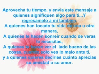 Aprovecha tu tiempo, y envía este mensaje a quienes signifiquen algo para ti... Y   regresamelo a mi tambien . A quienes han tocado tu vida de una u otra manera, A quienes te hacen sonreír cuando de veras lo necesitas, A quienes te hacen ver el  lado bueno de las cosas, cuando solo ves lo malo ante ti, y a quienes quieres decirles cuánto aprecias su amistad o su amor . 