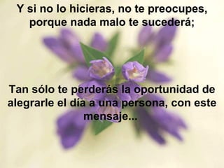 Y si no lo hicieras, no te preocupes, porque nada malo te sucederá; Tan sólo te perderás la oportunidad de alegrarle el día a una persona, con este mensaje...  