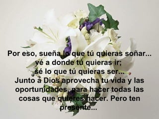 Por eso, sueña lo que tú quieras soñar... vé a donde tú quieras ir;  sé lo que tú quieras ser... Junto a Dios aprovecha tu vida y las oportunidades, para hacer todas las cosas que quieres hacer . Pero ten presente...  