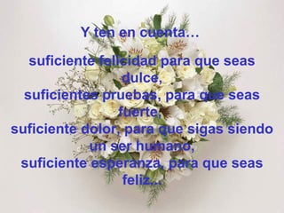 Y ten en cuenta…  suficiente felicidad para que seas dulce, suficientes pruebas, para que seas fuerte,  suficiente dolor, para que sigas siendo un ser humano, suficiente esperanza, para que seas feliz... 