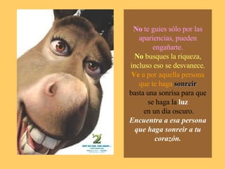 No  te guies sólo por las apariencias, pueden engañarte. No  busques la riqueza, incluso eso se desvanece. Ve  a por aquella persona que te haga   sonreir basta una sonrisa para que se haga la  luz  en un día oscuro. Encuentra a esa persona que haga sonreir a tu corazón. 