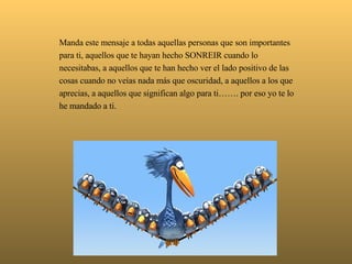   Manda este mensaje a todas aquellas personas que son importantes para ti, aquellos que te hayan hecho SONREIR cuando lo necesitabas, a aquellos que te han hecho ver el lado positivo de las cosas cuando no veías nada más que oscuridad, a aquellos a los que aprecias, a aquellos que significan algo para ti……. por eso yo te lo he mandado a ti. 