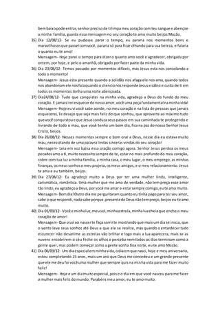 bembaixopode entrar,senhorprecisode ti limpameucoraçãocom teu sangue e abençoe
a minha família, guarda essa mensagem no seu coração te amo muito beijos Mozão.
35) Dia 12/08/12- Se eu pudesse parar o tempo, eu pararia nos momentos bons e
maravilhososque passeicomvocê, pararia só para ficar olhando para sua beleza, e falaria
o quanto eu te amo!
Mensagem- Hoje parei o tempo para dizer o quanto amo você e agradecer, obrigada por
ontem, por hoje, e pelo o amanhã, obrigado por fazer parte da minha vida.
36) Dia 23/08/12- Temos passado por momentos difíceis, mas Jesus esta nos consolando a
todo o momento!
Mensagem- Jesus esta presente quando a solidão nos afaga ele nos ama, quando todos
nos abandonamele nosfalaquandoosilencionosrespondeJesuse sábio e cuida de ti em
todos os momentos tenha uma noite abençoada.
37) Dia24/08/12- Tudo que conquistei na minha vida, agradeço a Deus do fundo do meu
coração. E jamaisirei esquecerdonossoamor,você uma peçafundamental naminhavida!
Mensagem- Hoje euvi você sabe aonde, no meu coração e na lista de pessoas que jamais
esquecerei,Te desejo que seja mais feliz do que sonhou, que aproveite ao máximo tudo
que você conquistoue que Jesusconduzaseuspassos em sua caminhada te protegendo e
livrando de todo o mau, que você tenha um bom dia, fica na paz do nosso Senhor Jesus
Cristo, beijos.
38) Dia 26/08/12- Nesses momentos sempre e bom orar a Deus, nesse dia eu estava muito
mau, necessitando de uma palavra lindas sinceras vindas do seu coração!
Mensagem- Leia em voz baixa essa oração comigo agora. Senhor Jesus perdoa os meus
pecadosamo a ti,muitonecessitosempre de te, estar no mais profundo do meu coração,
cobre com tua luz a minha família, a minha casa, o meu lugar, o meu emprego, as minhas
finanças,osmeussonhoso meuprojeto,osmeus amigos, e o meu relacionamento. Jesus
te ama e eu também, beijos.
39) Dia 27/08/12- Eu agradeço muito a Deus por ter uma mulher linda, inteligente,
carismática, romântica. Uma mulher que me ama de verdade, não tem preço esse amor
tão lindo,euagradeçoa Deus,por você me amar e estarsempre comigo,eute amo muito.
Mensagem- Bomdia!Outro diame perguntaram quanto eu tinha pago para ter seu amor,
sabe o que respondi,nadasabe porque,presentede Deusnãotempreço,beijoseu te amo
muito.
40) Dia 01/09/12- Você e minhaluz,meusol,minhaestrela,minhaluacheiaque enche o meu
coração de amor!
Mensagem- Que osol ao nascerte faça sorrirte mostrandoque mais um dia se inicia, que
o vento leve seus sonhos até Deus e que ele se realize, mas quando o entardecer tudo
escurecer não desanime as estrelas vão brilhar e logo mais a lua aparecera, mais se as
nuvens encobrirem o céu feche os olhos e perceba nem todos os dias terminam como a
gente quer, mas podem começar como a gente sonha boa noite, eu te amo Mozão.
41) Dia 06/09/12- Um diaespecial emminhavida,odiaemque nasci, hoje e meu aniversario,
estou completando 23 anos, mais um ano que Deus me concedeu e um grande presente
que ele me deufoi você uma mulher que sempre quis na minha vida para me fazer muito
feliz!
Mensagem- Hoje e um diamuitoespecial,poise o dia em que você nasceu para me fazer
a mulher mais feliz do mundo, Parabéns meu amor, eu te amo muito.
 