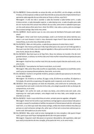 42) Dia 08/09/12- Como entender as coisas da vida, um dia difícil, um dia alegre, um dia de
tristeza,umdiaespecial,entãose você nãoentende ascoisasdavidasimplesmenteViva.E
aproveite cada segundo da sua vida como se fosse o ultimo, seja feliz!
Mensagem- A arte da vida e acordar a cada dia levantar a cada tombo sorrir, a cada
tristeza vencer, a cada decepção superar, a cada doença orar, a cada situação para cada
dia ser muito mais feliz coisas mais difíceis da sua vida, como amor e sabedoria para que
um dia você possa olhar para traz e dizer foi difícil, mas valeu a pena, pois eu consegui
Deus estava comigo. Boa noite meu amor.
43) Dia 16/09/12- Assim parece que eu sou uma caixa de bombons feita para você adorei
amor!
Mensagem- Amor você tem muito prestigio, você e um homem de vários talentos seu
amor e um ouro branco e você e meu diamante negro Hum!!! Que caixa de bombom
maravilhosa, eu te amo meu chocolate ao leite.
44) Dia 01/10/12- Mais um mês juntos, a cada dia que passa eu te amo mais e mais!
Mensagem- Dezmesesjuntosque lindo,hoje olhei parao céu azul um sol lindo agradeci a
Deus por esse dia lindo, mas em especial agradeci a Deus pela sua vida meu amor, eu te
amo muito, beijos do seu Mozão.
45) Dia 02/10/12- Que bom que eu te faço feliz, Deus me colocou no mundo e fez de mim
grande homem, e colocou na minha vida uma linda mulher maravilhosa espetacular para
me fazer feliz!
Mensagem- Você me faz a mulher mais feliz do mundo só pelo fato de você existir, eu te
amo muito.
46) Dia 09/10/12- Suas palavras me fazem muito bem, eu te amo!
Mensagem- Meuamor Deusnão escolhe os capacitados,mascapacita os escolhidos como
você nunca se esqueça dessas palavras, boa noite, eu te amo.
47) Dia 10/10/12- O amor e um grande mistério, porque a cada dia que passa eu te amo mais
e mais, meu Mozão!
Mensagem- 01 mistério os sonhos, 01 jogo a vida, 01 dilema as escolhas, 01 objetivo a
felicidade, 01 caminho a esperança, 01 segredo você e especial, eu te amo muito.
48) 20/10/12- Uma coisa gostosa um bolo de chocolate, uma vitória ter te conhecido, uma
esperançaficar com você o resto da minha vida, uma alegria quando te dei as alianças de
compromisso, eu te amo.
Mensagem- Um sonho ter você, um doce seu beijo, uma vitória esta com você, uma
esperança ter você para sempre, uma alegria você ao meu lado, uma canção sua voz
dizendo eu te amo.
49) Dia 26/10/12- Você e suas estorinhas em amor, sempre para me agradar, obrigada!
Mensagem- Amornemte conto o que aconteceucomigoagoraa poucoestava indo para o
mercado,e quase fui assaltadaos ladrõesme pararam e falarampassa tudode valiosoque
você tem, e eu falei que você não estava comigo, então eles faram embora meu Deus já
pensou se você estivesse comigo ufa, achei que ia ficar sem a coisa mais valiosa que eu
tenho você. Brincadeira eu te amo muito.
50) Dia 30/10/12- Meu amor você já esta impregnada no meu coração e não quero limpar
você, quero que você fique impregnada dentro de mim para sempre!
Mensagem- Esquecer você não posso se quisesse não poderia, não suportaria, sabe por
que você já esta dentro do meu coração, já faz parte de mim, eu te amo muito.
 