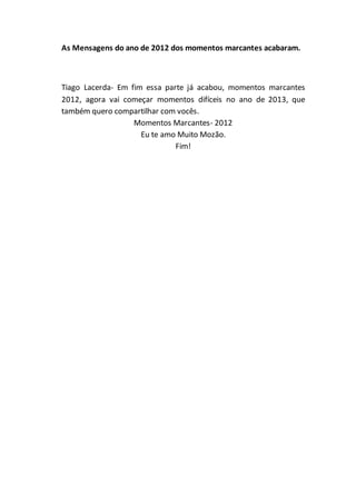 As Mensagens do ano de 2012 dos momentos marcantes acabaram.
Tiago Lacerda- Em fim essa parte já acabou, momentos marcantes
2012, agora vai começar momentos difíceis no ano de 2013, que
também quero compartilhar com vocês.
Momentos Marcantes- 2012
Eu te amo Muito Mozão.
Fim!
 