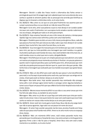 Mensagem- Desistir a saída dos fracos insistir a alternativa dos fortes vencer o
privilegiode quemtemfé coragemagircom sabedoriaporissonunca desista dos seus
sonhos e quando te atirarem pedras não se preocupe elas servirão para fortificar os
degraus que te levaram a vitória boa noite, eu te amo muito.
7) Dia 26/02/13- Meu amor eu sei que se curar para finalmente nos casamos para ser
cumpri a promessa Deus na sua vida de ser mãe do nosso filho José.
Mensagem- Eute amo, amei suas palavras o que eu mais desejo é ser curada e poder
me casar com você e finalmente e ser sua esposa muito amada e acorda e adormecer
nos seus braços, obrigada por tudo eu te amo para sempre.
8) Dia 01/03/13- Hoje estamos fazendo um ano e três meses de namoro, o tempo passa
rápidos logo nos vamos estar velhinhos juntos com uma linda família.
Mensagem- Parabénsparanosdoisum ano e três mesesjuntosgloriaa Deus, cada dia
que passa euficomais feliz por esta ao seu lado, tudo o que mais desejo é ser curada
para ter fazer muito feliz, boa noite fica com Deus, eu te amo.
9) Dia 04/03/13- Essamensagemfoi marcante para mimlembrei por que você a mandou
para mim, por que eu tinha perdido uma mensagem que você mandou e eu gostei
muitodelae pedi para você mandar de novo,mais você tambémnão tinhamais ela, ai
você mandou essa e eu amei que nem a outra, obrigada Mozão.
Mensagem- Pelafolhaque cai oupor um simplespássaroque voatudotem uma razão
um motivoumpropositonesse momentovoutentar é-lhedizer em poucas palavras o
quanto você é especial para Deus para sua família para mim, afinal pessoas que nem
você são uma pedrapreciosaquemnãotem quer te, quem tem não quer perder. Não
tenhomaisa mensagemque você pediuporissomandei essaespero que goste beijos
Mozão.
10) Dia 27/03/13- Mais um dia difícil para você cada dia que passa é uma luta diferente
para você,e euficoaqui só pensandocomo você esta, que bom que sua amiga vais te
visitar, é bom para você se distrair, beijos eu te amo muito!
Mensagem- Boa tarde amor, hoje acordei passando mau vomitando não consegui
toma café e nem almoçar agora tomei banho e consegui comer algumas bolachas e
tomei suco e fiquei umpoucofelizporque aMaria Cecilialádo Hospital estavindome
visitar, beijos.
11) Dia 14/03/13- Mesmonesse momentodifícil na sua vida e o seu amor cresse por mim
fico feliz de saber disso, eu também te amo muito!
Mensagem- Meu amor eu já não sei o que faço com tanto amor que sinto por você a
cada minutocresse maise maisquerotantome casar com você esperoque esse lindo
sonho se realize em nossas vidas muitos beijos eu te amo para sempre.
12) Dia 16/03/13- Amor você tem muita garra muita força, Deus não da uma carga maior
que não se possa aguentar, logo tudo isso vai passar em nome de Jesus!
Mensagem- Oi amor hoje acordei passando mal de novo, já estou ficando sem força
cada dia que passa esta ficando mais difícil. Amor eu te amo muito nunca se esqueça
disso, beijos.
13) Dia 06/04/13- Mais um momento difícil amor, você estava passando muito mau
pensandoque iriavoltarpara o hospital de novo,mascomosempre a minha guerreira
aguentou firme a dor e não foi para o hospital, Amor Deus esta com você a todo
momento e eu também, eu te amo muito!
 