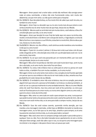Mensagem- Amor passei mal a noite toda e ainda não melhorei não consigo comer
nada só estou vomitando, a bolsa não esta funcionando estou com muita dor
abdominal, ora por mim amor, eu não quero voltar para o hospital.
14) Dia 19/04/13- Que descoberta boa, eu fico muito feliz de saber que você me ama, eu
também te amo muito!
Mensagem- Amor hoje eu descobri que eu te amo muito mais do que ontem e com
certeza amanha vou te amar muito mais do que hoje, beijos do seu Mozão.
15) Dia 23/04/13- Mesmovocê se sentindomal commuitas dores, você adorou a Deus foi
uma benção para sua vida, eu te amo muito!
Mensagem- Amor que benção foi esse final de tarde aqui em casa e na minha vida,
recebi a visitadaSimone e do Breno com o Grupo de Jovens, e logo depois a visita da
Maria Ceciliae o seuesposoe a sua filhinha,estoubeme muitofeliz,Gloriaadeus por
isso, beijos eu te amo muito.
16) Dia24/04/13- Mesmo nos dias difíceis, você continua sendo mandona uma mandona
Linda que eu amo muito!
Mensagem- É para ler viu amor ( salmos 1: 4) Jesus tem visto suas lutas e ele diz que
estão chegando ao fim. Uma benção esta vindo em sua direção basta você crer. Eu te
amo muito, boa noite.
17) Dia 10/04/13- Eu sei que você esta passando por um momento difícil, por isso você
esta perdoada, beijos eu te amo muito!
Mensagem- Meuamor me perdoase não falei com você muito bem hoje, senti muita
dor o dia todo, eu te amo muito, boa noite fica com Deus.
18) Dia 14/04/13- Eu estou indo embora mais eu volto para te amar eu penso em você
todos os dias, e também fico com muitas saudades, eu te amo muito!
Mensagem-Amor eu te amo tanto mais tanto o meu coração já esta ficando apertado
em pensar que eu vou embora e não vou te ver mais todos os dias, amanha vou ficar
grudadinha em você, beijos do seu Mozão.
19) Dia 16/04/13- O verdadeiro amor não esta na beleza, mas sim no coração, para amar
alguémtemque estacom a pessoana felicidade e na tristeza e na doença também, ai
você vai ver se a pessoa realmente te ama verdadeiramente. Mas eu te amei Mozão
antes de você ficar doente, mas meu amor por você só faz aumentar, eu creio que
você vai ficarboa para eute amar muito,eununca amei alguém como eu amo você, e
quero te amar o resto da minha vida!
Mensagem- Meu amor eu amo tudo em você e para sempre vou amar, nunca pensei
que poderiaamar tantouma pessoacomoamo você,você já faz parte de mim, não sei
maisviversemvocê minha vida, eu te amo para todo o sempre muitos, beijos do seu
Mozão.
20) Dia 19/04/13- Esse dia você estava carente, querendo minha atenção, por isso
mandou uma mensagem malcriada, então hoje as 18h30min da tarde te mando essa
mensagem amor, eu te falo que eu te amo hoje, amanha e para sempre, eu te amo
loucamente esta bom minha Linda, eu te amo para todo o sempre!
Mensagem- Mas você amor nem se compara comigo você pode ir para onde quiser a
qualquer hora eu não, fico o dia todo trancada nesse apartamento só com a minha
mãe para falarcomigo, você não sabe o que e isso, eu só queria uma mensagem para
me distrair e me alegrar e não parar chorar mais um pouco por você.
 