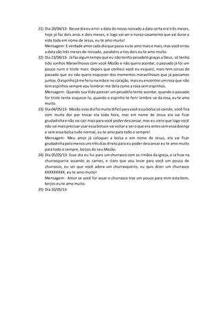 21) Dia 20/04/13- Nesse diaeu errei a data do nosso noivado a data certa era três meses,
hoje já faz dois anos e dois meses, e logo vai ser o nosso casamento que vai durar a
vida toda em nome de Jesus, eu te amo muito!
Mensagem- E verdade amorcada diaque passa eute amo maise mais,mas você errou
a data são três meses de noivado, parabéns a nos dois eu te amo muito.
22) Dia 23/04/13- Já fazalgumtempoque eu não tenho pesadelo graças a Deus, só tenho
tido sonhos Maravilhosos com você Mozão e não quero acordar, o passado já foi um
pouco ruim e triste mais depois que conheci você eu esqueci, mais tem coisas do
passado que eu não quero esquecer dos momentos maravilhosos que já passamos
juntos.Oespinhojáme feriuna mãoe no coração, maiseuencontrei umrosa que não
tem espinhos sempre vou lembrar-me dela como a rosa sem espinhos.
Mensagem- Quando sua Vida parecer um pesadelo tente acordar, quando o passado
for triste tente esquece-lo, quando o espinho te ferir lembre-se da rosa, eu te amo
muito.
23) Dia 04/05/13- Mozão esse diafoi muitodifícil paravocê essabolsa só caindo, você fica
com muita dor por trocar ela toda hora, mas em nome de Jesus ela vai ficar
grudadinhae não vai cair maispara você poderdescansar,mas eu creio que logo você
não vai maisprecisarusar essabolsae vai voltara sero que era antessemessadoença
e sem essa bolsa tudo normal, eu te amo para todo o sempre!
Mensagem- Meu amor já coloquei a bolsa e em nome de Jesus, ela vai ficar
grudadinhapelomenosunstrêsdiasdireto para eu poder descansar eu te amo muito
para todo o sempre, beijos do seu Mozão.
24) Dia 05/05/13- Esse dia eu fui para um churrasco com os irmãos da igreja, e ia ficar na
churrasqueira assando as carnes, e claro que vou levar para você um pouco de
churrasco, eu sei que você adora um churrasqueiro, eu quis dizer um churrasco
KKKKKKKKK, eu te amo muito!
Mensagem- Amor se você for assar o churrasco traz um pouco para mim esta bom,
beijos eu te amo muito.
25) Dia 10/05/13-
 