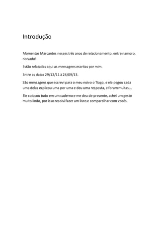Introdução
Momentos Marcantes nesses três anos de relacionamento, entre namoro,
noivado!
Estão relatadas aqui as mensagens escritas por mim.
Entre as datas 29/12/11 à 24/09/13.
São mensagens queescrevi para o meu noivo o Tiago, e ele pegou cada
uma delas explicou uma por uma e deu uma resposta, e forammuitas...
Ele colocou tudo em um caderno e me deu de presente, achei um gesto
muito lindo, por isso resolvifazer um livro e compartilhar com vocês.
 