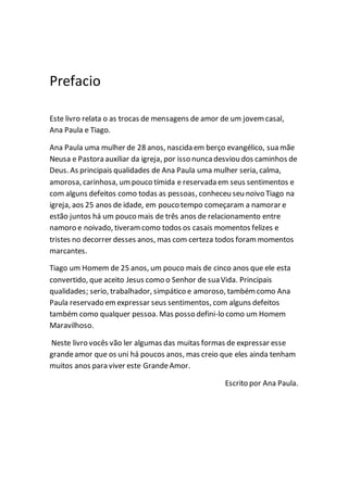 Prefacio
Este livro relata o as trocas de mensagens de amor de um jovemcasal,
Ana Paula e Tiago.
Ana Paula uma mulher de 28 anos, nascida em berço evangélico, sua mãe
Neusa e Pastora auxiliar da igreja, por isso nuncadesviou dos caminhos de
Deus. As principais qualidades de Ana Paula uma mulher seria, calma,
amorosa, carinhosa, umpouco tímida e reservada em seus sentimentos e
com alguns defeitos como todas as pessoas, conheceu seu noivo Tiago na
igreja, aos 25 anos de idade, em pouco tempo começaram a namorar e
estão juntos há um pouco mais de três anos de relacionamento entre
namoro e noivado, tiveramcomo todos os casais momentos felizes e
tristes no decorrer desses anos, mas com certeza todos forammomentos
marcantes.
Tiago um Homem de 25 anos, um pouco mais de cinco anos que ele esta
convertido, que aceito Jesus como o Senhor de suaVida. Principais
qualidades; serio, trabalhador, simpático e amoroso, tambémcomo Ana
Paula reservado emexpressar seus sentimentos, com alguns defeitos
também como qualquer pessoa. Mas posso defini-lo como um Homem
Maravilhoso.
Neste livro vocês vão ler algumas das muitas formas de expressar esse
grandeamor que os uni há poucos anos, mas creio que eles ainda tenham
muitos anos para viver este GrandeAmor.
Escrito por Ana Paula.
 