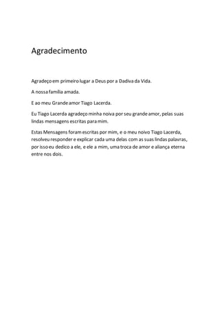 Agradecimento
Agradeço em primeiro lugar a Deus por a Dadiva da Vida.
A nossa família amada.
E ao meu Grandeamor Tiago Lacerda.
Eu Tiago Lacerda agradeço minha noiva por seu grandeamor, pelas suas
lindas mensagens escritas para mim.
Estas Mensagens foramescritas por mim, e o meu noivo Tiago Lacerda,
resolveu responder e explicar cada uma delas com as suas lindas palavras,
por isso eu dedico a ele, e ele a mim, uma troca de amor e aliança eterna
entre nos dois.
 
