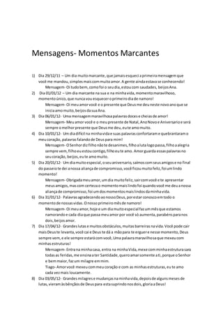 Mensagens- Momentos Marcantes
1) Dia 29/12/11 – Um dia muitomarcante,que jamaisesqueci aprimeiramensagemque
você me mandou,simplesmaiscommuitoamor.A gente aindaestavase conhecendo!
Mensagem- Oi tudobem,comofoi o seudia,estoucom saudades, beijosAna.
2) Dia 01/01/12 – Um dia marcante na sua e na minhavida,momentomaravilhoso,
momentoúnico,que nuncavou esqueceroprimeirodiade namoro!
Mensagem- Oi meuamorvocê e o presente que Deusme deuneste novoanoque se
iniciaamomuito,beijosdasuaAna.
3) Dia 06/01/12- Uma mensagemmaravilhosapalavrasdocese cheiasde amor!
Mensagem- Meuamor você e o meupresente de Natal,AnoNovoe Aniversarioe será
sempre omelhorpresente que Deusme deu,eute amomuito.
4) Dia 10/01/12- Um diadifícil na minhavidae suas palavrasconfortarame quebrantaramo
meucoração, palavrasfalandode Deuspara mim!
Mensagem- OSenhordizfilhonãote desanimes,filhoalutalogopassa,filhoaalegria
sempre vem,filhoeuestoucontigo,filhoeute amo.Amorguarda essaspalavrasno
seucoração, beijos,eute amomuito.
5) Dia 20/01/12- Um diamuitoespecial,oseuaniversario,saímoscomseusamigose no final
do passeiote dei anossa aliançade compromisso,você ficoumuitofeliz,foiumlindo
momento!
Mensagem- Obrigadameuamor,umdia muitofeliz,saircomvocê e te apresentar
meusamigos,mascom certezao momentomaislindofoi quandovocê me deuanossa
aliançade compromisso,foi umdosmomentosmaislindosdaminhavida.
6) Dia 31/01/12- PalavrasagradecendoaonossoDeus,porestar conoscoemtodo o
momentode nossasvidas.Onossoprimeiromêsde namoro!
Mensagem- Oi meuamor,hoje e um diamuitoespecial fazummêsque estamos
namorandoe cada diaque passa meuamor por você só aumenta,parabénsparanos
dois,beijosamor.
7) Dia 17/04/12- Grandeslutase muitosobstáculos,muitasbarreirasnavida.Você pode cair
maisDeuste levanta,você cai e Deus te dá a mãopara te erguere nesse momento,Deus
sempre vem,e ele sempre estarácomvocê,Uma palavramaravilhosaque mexeucom
minhasestruturas!
Mensagem- Entrana minhacasa, entra na minhaVida,mexe comminhaestruturasara
todasas feridas,me ensinaater Santidade,queroamarsomente ati,porque oSenhor
e bemmaior,fazum milagre emmim.
Tiago- Amorvocê mexeucommeucoração e com as minhasestruturas,eu te amo
cada vezmais loucamente.
8) Dia 03/05/12- Grandesmilagrese mudançasnaminhavida,depoisde algunsmesesde
lutas,vieramàsbênçãosde Deuspara estasuprindonosdois,gloriaaDeus!
 