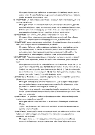 Mensagem- Um mêsque você entrounessaempresagloriaaDeus,bomdia amorte
desejoumdiade trabalhoabençoado,grandesmudançase vitoriasnasua vidaestão
por vir, eu te amo muitoficacom Deus.
9) Dia 17/05/12- Um momentode descontraçãoe risadasum momentomarcante,umbelo
sonhoe maravilhoso!
Mensagem- Ontemeusonhei comvocê,vi umjumentovelhodesdentado,perneta,
cego,feio,piolhentoe magropuxandoumacarroça, ele carregavaumDiamante que
brilhavacomovocê nunca esqueçaque você e minhaJoia preciosae não importao
que as pessoasdigamvocê sempre irabrilhar!Beijoseute amomuito.
10) Dia 31/05/12- Mais ummêsjuntos,e nossoamor crescendoa cada dia!
Mensagem- Cincomessesde namoro,parabénsparanosdois,cada diae mêsque
passa eute amo maise mais,nunca se esqueçadisso,eute amomuito.
11) Dia 02/06/12- Momentosde rire de criatividade e de piadas.Quandoestoucoma cabeça
cheia,você vempara me descontraire brincar,eu te amo!
Mensagem- Saibaque você e uma pessoamuitoespecial,se precisasde umapoio,
apoiasse na parede , se precisarde uma força ponhao dedona tomada,maisse
quisercontarcom alguémpode contarcomigovamos contar,1,2,3,4,5,6,7...- Ufa
cansei de contar, amanhaa gente contamaiskkkkk,beijosbrincadeiraamor.
12) Dia 03/06/12- Palavrassabiasque deustemnoseulivromuitasvezespensei emdesistir
ou achar as coisasimpossíveis,ai vemDeuse você e me surpreende,gloriaaDeuspor
isso!
Mensagem- Quandovocê dize impossível Jesus diztudoe possível aoque crer(Lc-18-
22), Você dizestousozinho,Jesusdiznãote deixarei nemte desampararei (Hb-13-5),
Você diznão mereçoperdão,Jesusdizeute perdoa(Reis-8-1),Você diztenhomedo,
Jesusdiznãotemaseu soucontigo (Is- 41-10), Você dizninguémme ama,Jesusdizeu
te amoe dei minhaVidaporTi ( Jo-3-16).Boa Noite beijos.
13) Dia 06/ 06/12- Nesse diaeunãorespondi suapergunta,masvouresponderagora,simeu
já tive muitosmomentosbonse marcantes!
Mensagem- Pense qual foi omelhordiadasua vida.Qual foi o presente que você já
ganhou.Qual seriasua respostapara essasperguntas.Eunão sei a sua,mas minha
respostaseria.Definidasomenteporumnome Tiago.
Tiago- Agora voute responderamor,quandocriançafoi quandoganhei umtênisde
marca. Agora quandoadultofoi quandovocê entrou naminhaVida,para nuncamais
sair,eu te amo muito.
14) Dia 12/06/12- Um grande diapara você,felize emocionante.Etenhocertezaque virá
muitosmomentosassimnasuavida!
Mensagem- FelizdiadosNamorados.Eute amo muitopara sempre,beijosdoseu
Mozão.
Tiago- O seuprimeirodiadosnamorados.Um nome carinhosode te chamar Mozão,
significaumamorGrande.
15) Dia 13/06/12- Momentosfelizesnasnossasvidas,depoisque você entrounaminhavida
tudomudoutotalmente parao melhor,antestive momentosbons,agoratenho
momentosmaravilhosos!
Mensagem- Amorse eutivesse que resumirminhavidaemmomentosfelizes,
resumirianodiaemque começamosa namorar até o diade hoje te amomuito.
 
